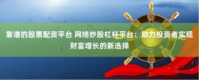 靠谱的股票配资平台 网络炒股杠杆平台：助力投资者实现财富增长的新选择