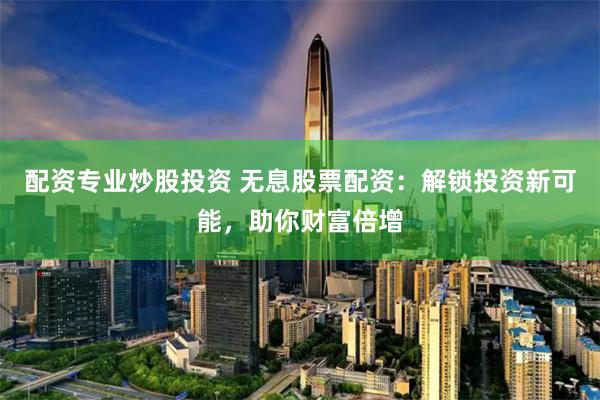 配资专业炒股投资 无息股票配资：解锁投资新可能，助你财富倍增