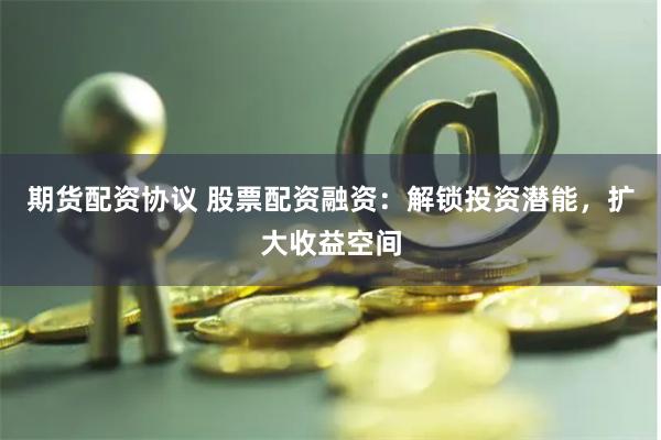 期货配资协议 股票配资融资：解锁投资潜能，扩大收益空间