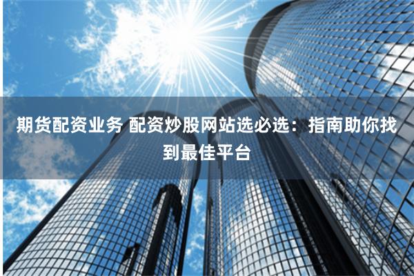 期货配资业务 配资炒股网站选必选：指南助你找到最佳平台