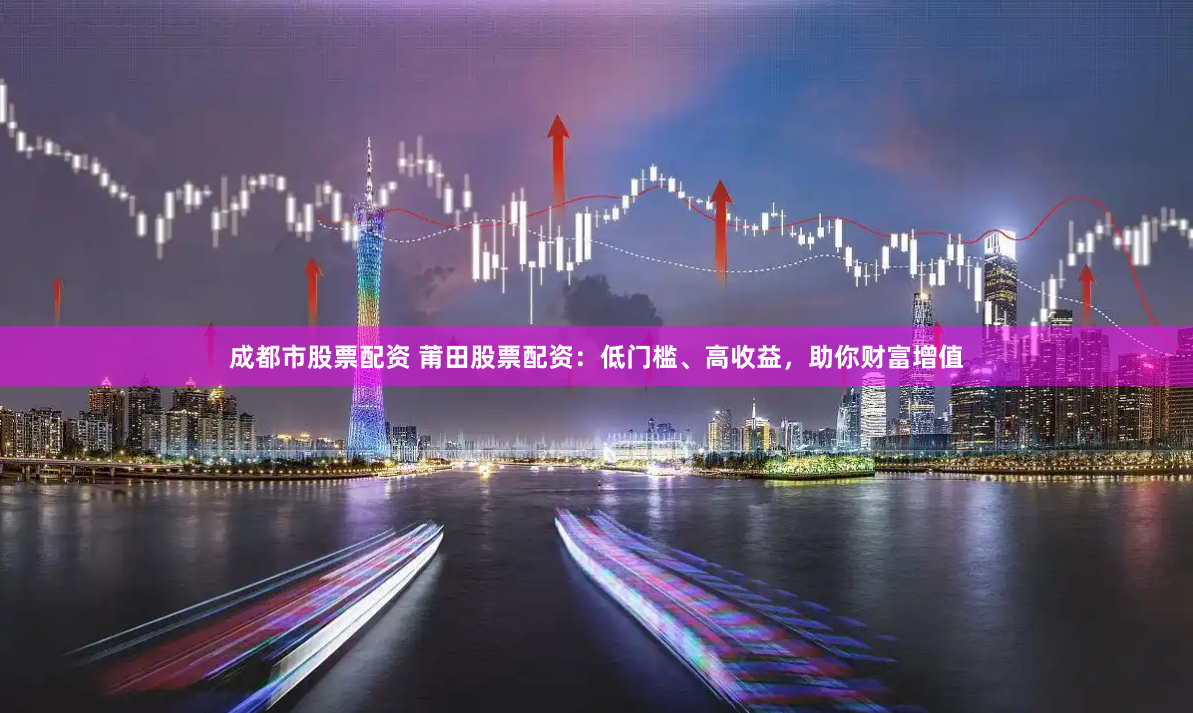 成都市股票配资 莆田股票配资：低门槛、高收益，助你财富增值