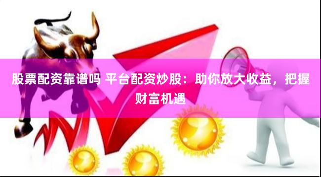 股票配资靠谱吗 平台配资炒股：助你放大收益，把握财富机遇