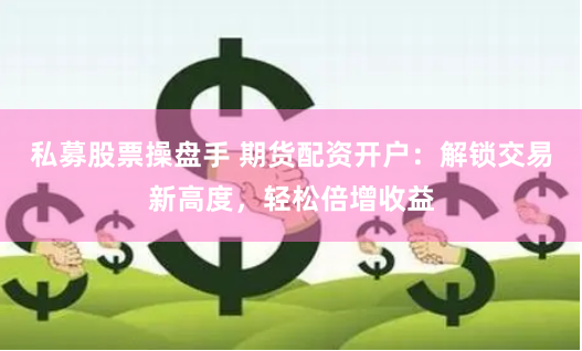 私募股票操盘手 期货配资开户：解锁交易新高度，轻松倍增收益