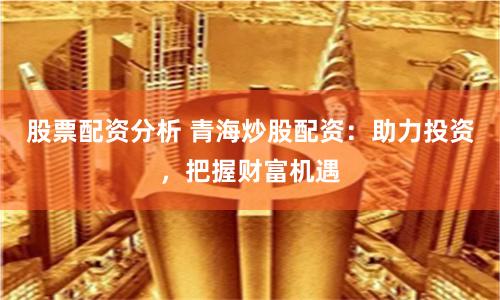 股票配资分析 青海炒股配资：助力投资，把握财富机遇